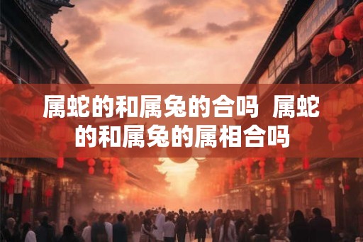 属蛇的和属兔的合吗 属蛇的和属兔的属相合吗 属蛇的和属兔的合吗 属蛇的和属兔的属相合吗
