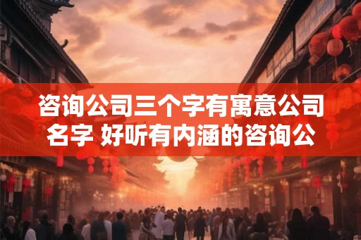 咨询公司三个字有寓意公司名字 好听有内涵的咨询公司名