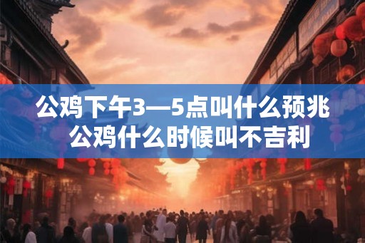 公鸡下午3—5点叫什么预兆 公鸡什么时候叫不吉利 公鸡下午3—5点叫什么预兆 公鸡什么时候叫不吉利