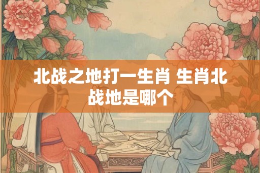 北战之地打一生肖 生肖北战地是哪个