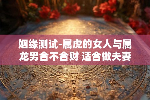 姻缘测试-属虎的女人与属龙男合不合财 适合做夫妻吗