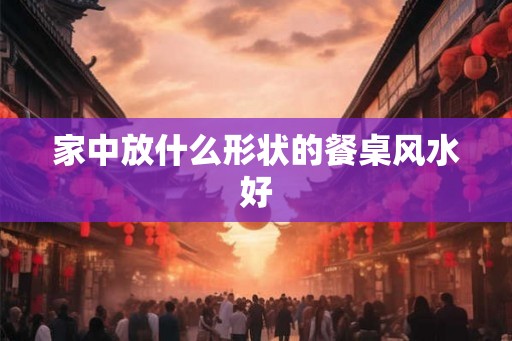 家中放什么形状的餐桌风水好