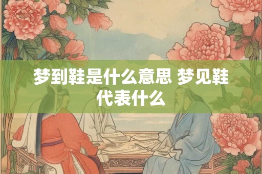 梦到鞋是什么意思 梦见鞋代表什么