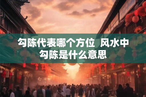 勾陈代表哪个方位 风水中勾陈是什么意思 勾陈代表哪个方位 风水中勾陈是什么意思