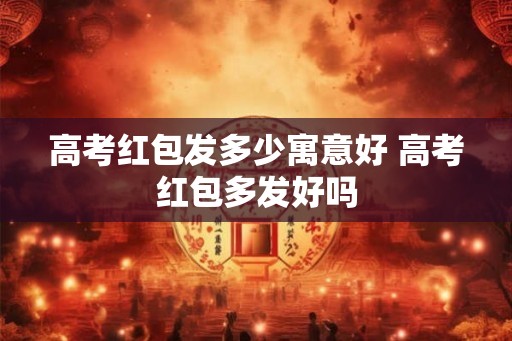 高考红包发多少寓意好 高考红包多发好吗