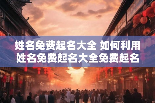 姓名免费起名大全 如何利用姓名免费起名大全免费起名
