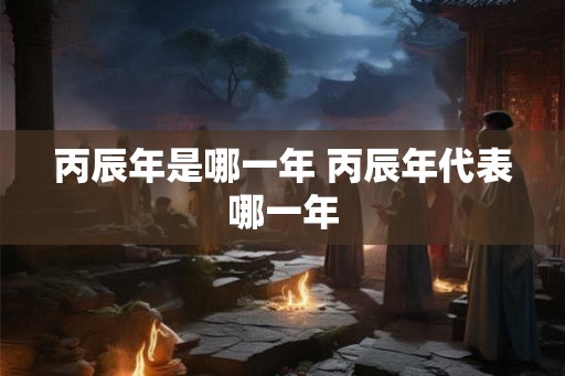 丙辰年是哪一年 丙辰年代表哪一年