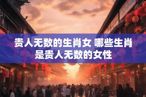 贵人无数的生肖女 哪些生肖是贵人无数的女性 贵人无数的生肖女 哪些生肖是贵人无数的女性
