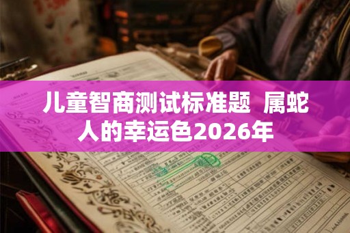 儿童智商测试标准题  属蛇人的幸运色2026年