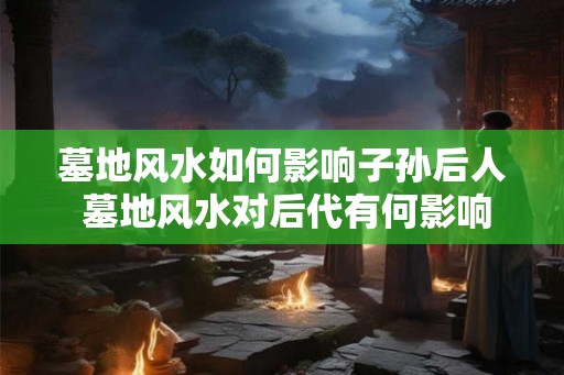 墓地风水如何影响子孙后人 墓地风水对后代有何影响