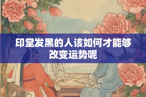 印堂发黑的人该如何才能够改变运势呢 印堂发黑的人该如何才能够改变运势呢