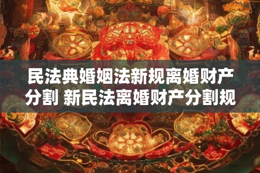 民法典婚姻法新规离婚财产分割 新民法离婚财产分割规定