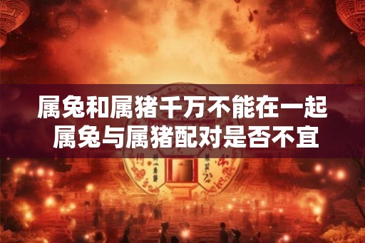 属兔和属猪千万不能在一起 属兔与属猪配对是否不宜
