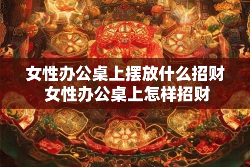 女性办公桌上摆放什么招财 女性办公桌上怎样招财