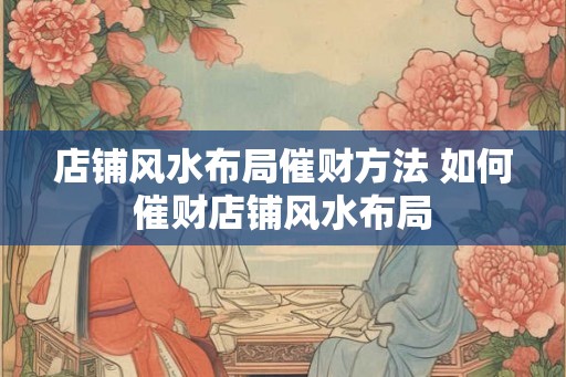 店铺风水布局催财方法 如何催财店铺风水布局 店铺风水布局催财方法 如何催财店铺风水布局