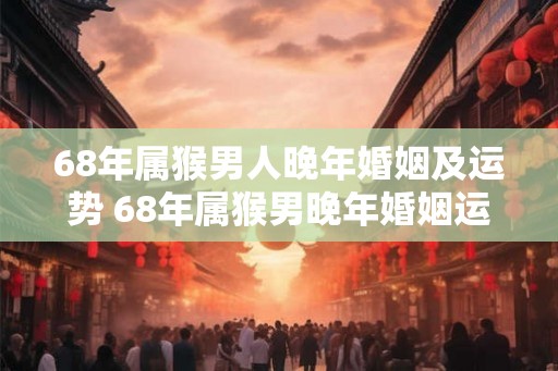 68年属猴男人晚年婚姻及运势 68年属猴男晚年婚姻运势如何