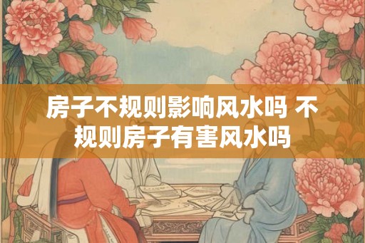 房子不规则影响风水吗 不规则房子有害风水吗