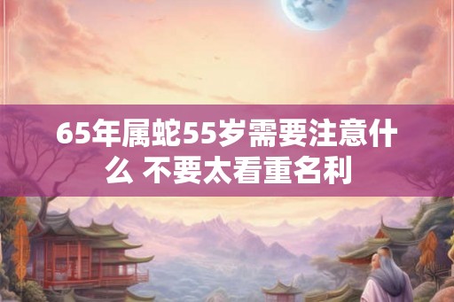 65年属蛇55岁需要注意什么 不要太看重名利