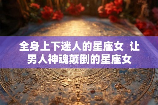 全身上下迷人的星座女  让男人神魂颠倒的星座女