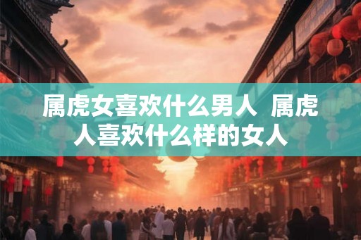 属虎女喜欢什么男人  属虎人喜欢什么样的女人