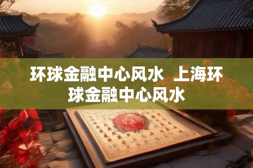 环球金融中心风水  上海环球金融中心风水