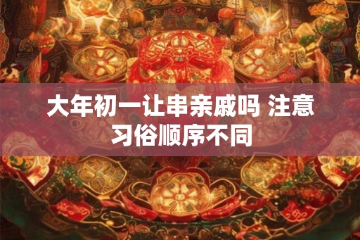 大年初一让串亲戚吗 注意习俗顺序不同 大年初一让串亲戚吗 注意习俗顺序不同