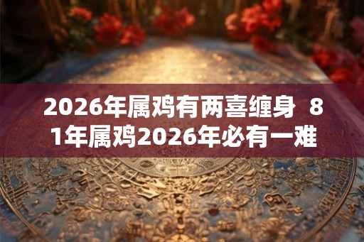 2026年属鸡有两喜缠身 81年属鸡2026年必有一难 2026年属鸡有两喜缠身 81年属鸡2026年必有一难