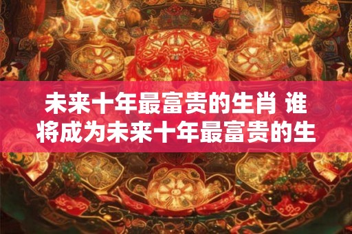未来十年最富贵的生肖 谁将成为未来十年最富贵的生肖