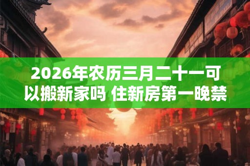 2026年农历三月二十一可以搬新家吗 住新房第一晚禁忌