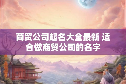 商贸公司起名大全最新 适合做商贸公司的名字