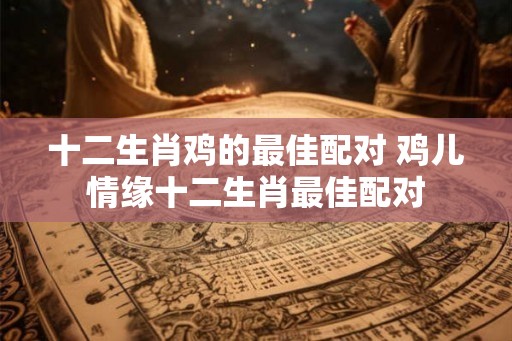 十二生肖鸡的最佳配对 鸡儿情缘十二生肖最佳配对
