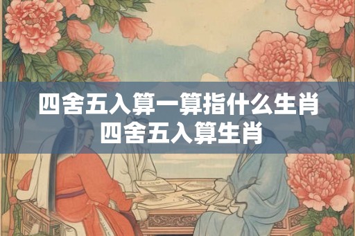 四舍五入算一算指什么生肖 四舍五入算生肖