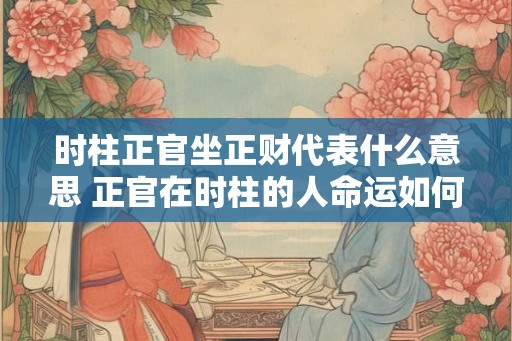 时柱正官坐正财代表什么意思 正官在时柱的人命运如何
