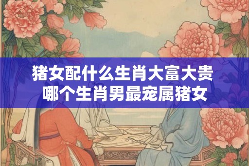 猪女配什么生肖大富大贵 哪个生肖男最宠属猪女