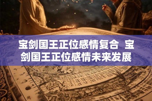宝剑国王正位感情复合 宝剑国王正位感情未来发展 宝剑国王正位感情复合 宝剑国王正位感情未来发展