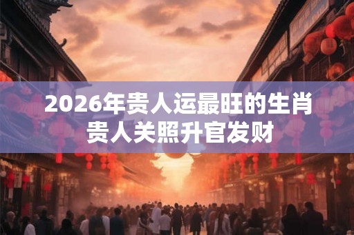 2026年贵人运最旺的生肖 贵人关照升官发财