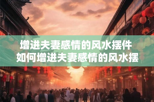 增进夫妻感情的风水摆件 如何增进夫妻感情的风水摆件