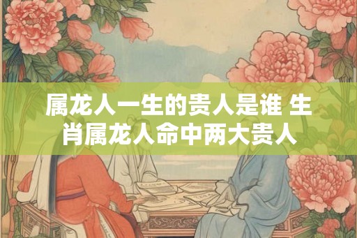 属龙人一生的贵人是谁 生肖属龙人命中两大贵人