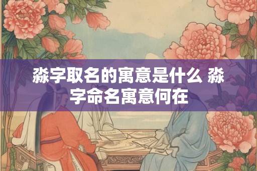 淼字取名的寓意是什么 淼字命名寓意何在
