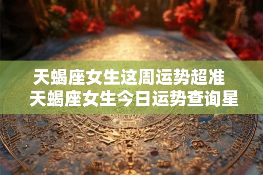 天蝎座女生这周运势超准  天蝎座女生今日运势查询星座屋