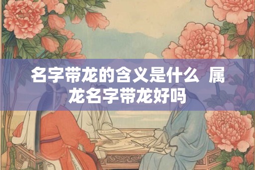 名字带龙的含义是什么  属龙名字带龙好吗