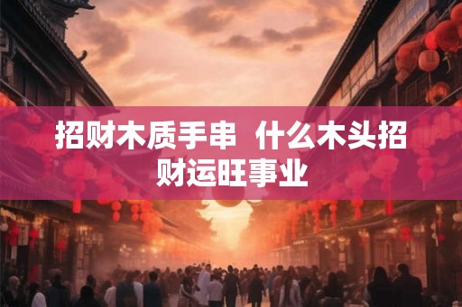 招财木质手串  什么木头招财运旺事业