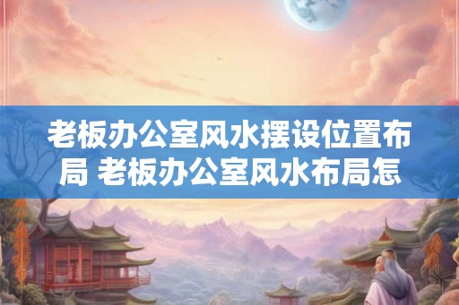 老板办公室风水摆设位置布局 老板办公室风水布局怎么摆设 老板办公室风水摆设位置布局 老板办公室风水布局怎么摆设