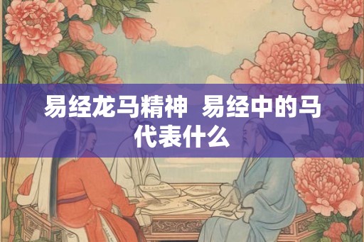 易经龙马精神 易经中的马代表什么 易经龙马精神 易经中的马代表什么