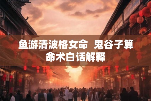 鱼游清波格女命  鬼谷子算命术白话解释