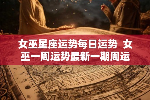 女巫星座运势每日运势  女巫一周运势最新一期周运