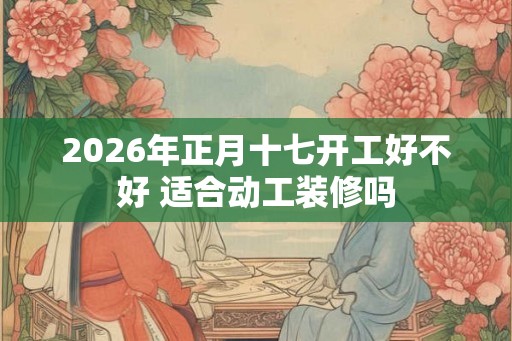 2026年正月十七开工好不好 适合动工装修吗 2026年正月十七开工好不好 适合动工装修吗