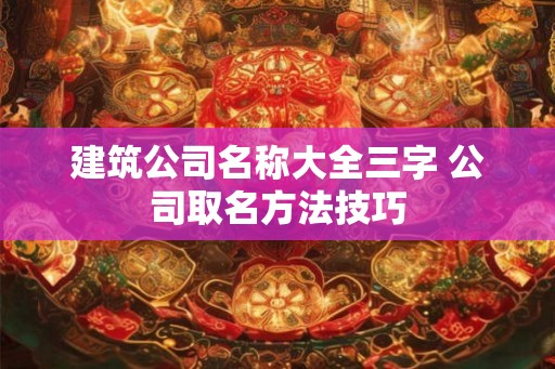 建筑公司名称大全三字 公司取名方法技巧