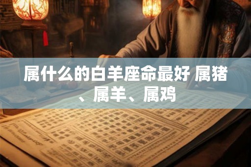 属什么的白羊座命最好 属猪、属羊、属鸡