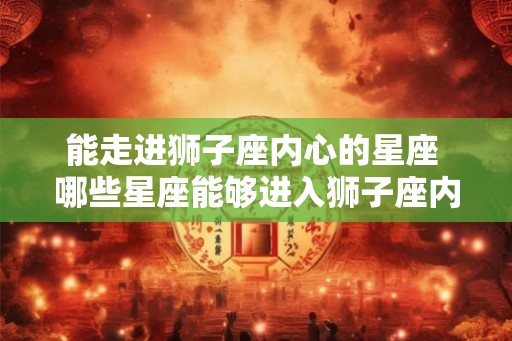 能走进狮子座内心的星座 哪些星座能够进入狮子座内心 能走进狮子座内心的星座 哪些星座能够进入狮子座内心